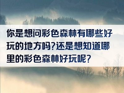 你是想问彩色森林有哪些好玩的地方吗？还是想知道哪里的彩色森林好玩呢？