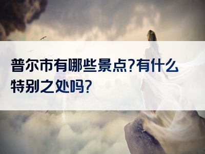 普尔市有哪些景点？有什么特别之处吗？