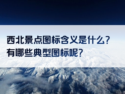 西北景点图标含义是什么？有哪些典型图标呢？