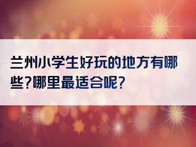 兰州小学生好玩的地方有哪些？哪里最适合呢？