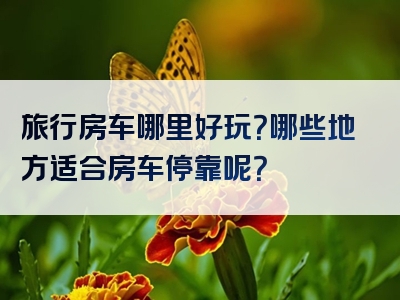 旅行房车哪里好玩？哪些地方适合房车停靠呢？