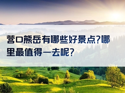 营口熊岳有哪些好景点？哪里最值得一去呢？