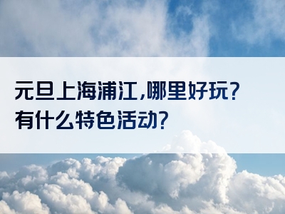 元旦上海浦江，哪里好玩？有什么特色活动？