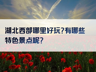 湖北西部哪里好玩？有哪些特色景点呢？