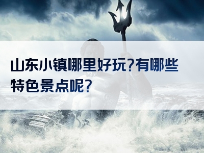 山东小镇哪里好玩？有哪些特色景点呢？