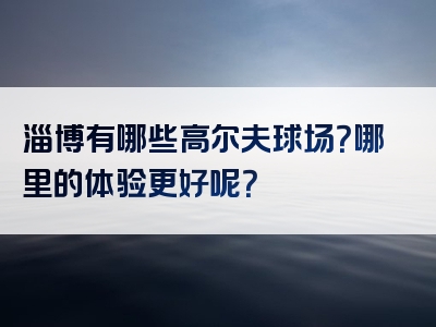 淄博有哪些高尔夫球场？哪里的体验更好呢？