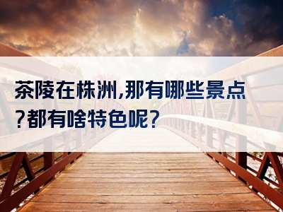 茶陵在株洲，那有哪些景点？都有啥特色呢？