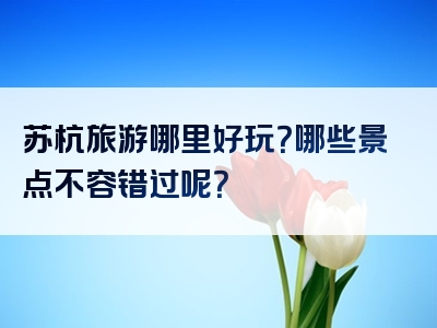 苏杭旅游哪里好玩？哪些景点不容错过呢？