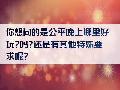 你想问的是公平晚上哪里好玩？吗？还是有其他特殊要求呢？