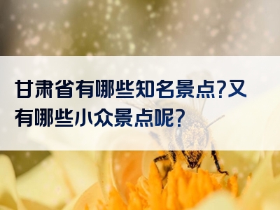 甘肃省有哪些知名景点？又有哪些小众景点呢？
