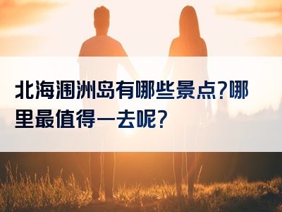 北海涠洲岛有哪些景点？哪里最值得一去呢？