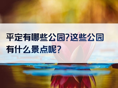 平定有哪些公园？这些公园有什么景点呢？