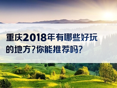 重庆2018年有哪些好玩的地方？你能推荐吗？