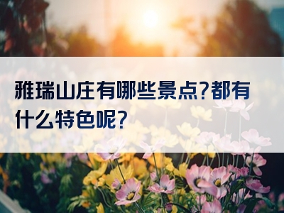 雅瑞山庄有哪些景点？都有什么特色呢？