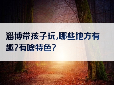 淄博带孩子玩，哪些地方有趣？有啥特色？