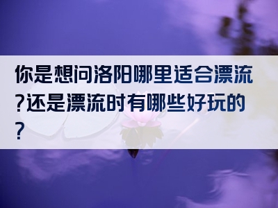 你是想问洛阳哪里适合漂流？还是漂流时有哪些好玩的？
