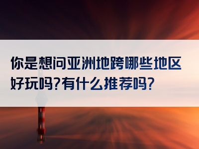 你是想问亚洲地跨哪些地区好玩吗？有什么推荐吗？