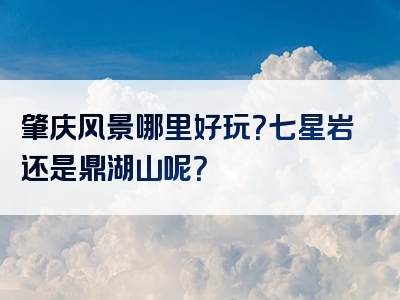 肇庆风景哪里好玩？七星岩还是鼎湖山呢？