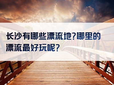 长沙有哪些漂流地？哪里的漂流最好玩呢？