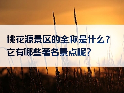桃花源景区的全称是什么？它有哪些著名景点呢？