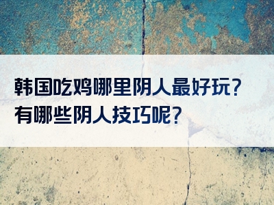 韩国吃鸡哪里阴人最好玩？有哪些阴人技巧呢？