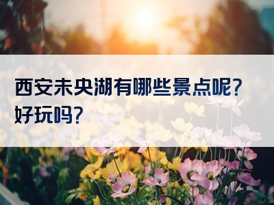 西安未央湖有哪些景点呢？好玩吗？