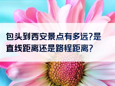 包头到西安景点有多远？是直线距离还是路程距离？