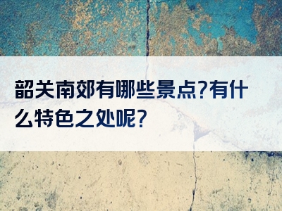 韶关南郊有哪些景点？有什么特色之处呢？