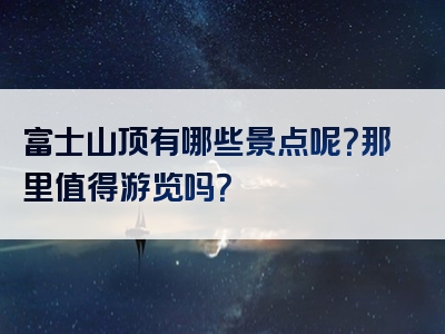 富士山顶有哪些景点呢？那里值得游览吗？