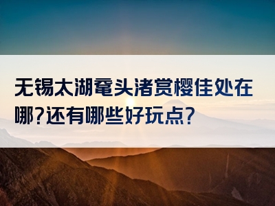 无锡太湖鼋头渚赏樱佳处在哪？还有哪些好玩点？