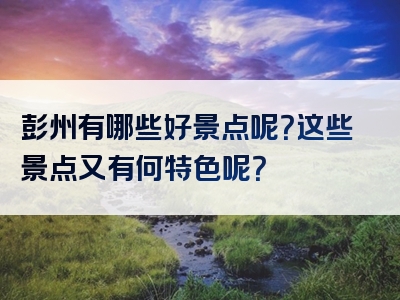 彭州有哪些好景点呢？这些景点又有何特色呢？