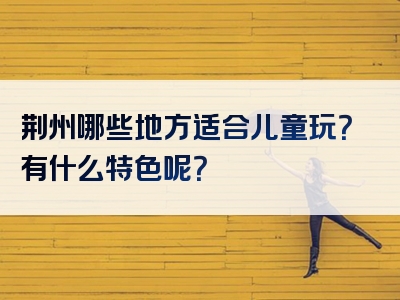 荆州哪些地方适合儿童玩？有什么特色呢？