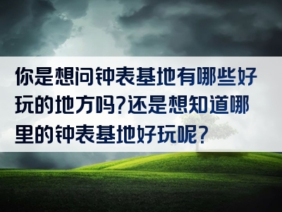 你是想问钟表基地有哪些好玩的地方吗？还是想知道哪里的钟表基地好玩呢？