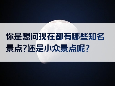 你是想问现在都有哪些知名景点？还是小众景点呢？