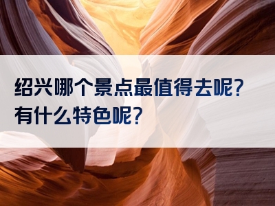 绍兴哪个景点最值得去呢？有什么特色呢？