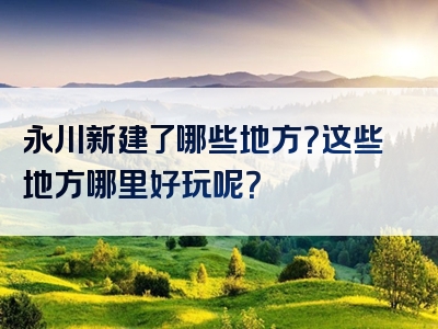 永川新建了哪些地方？这些地方哪里好玩呢？