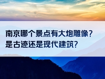 南京哪个景点有大炮雕像？是古迹还是现代建筑？