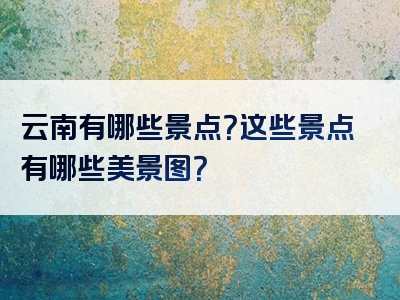云南有哪些景点？这些景点有哪些美景图？