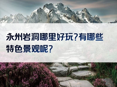 永州岩洞哪里好玩？有哪些特色景观呢？