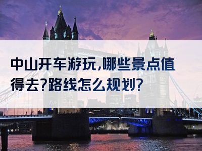 中山开车游玩，哪些景点值得去？路线怎么规划？