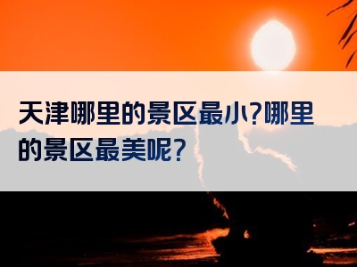 天津哪里的景区最小？哪里的景区最美呢？