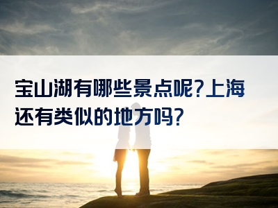 宝山湖有哪些景点呢？上海还有类似的地方吗？