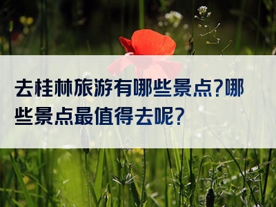 去桂林旅游有哪些景点？哪些景点最值得去呢？
