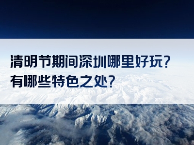 清明节期间深圳哪里好玩？有哪些特色之处？