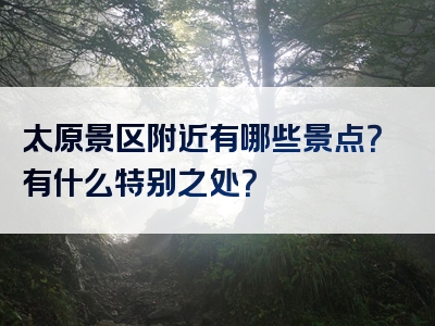太原景区附近有哪些景点？有什么特别之处？