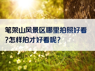 笔架山风景区哪里拍照好看？怎样拍才好看呢？
