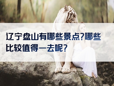 辽宁盘山有哪些景点？哪些比较值得一去呢？