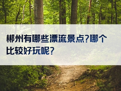 郴州有哪些漂流景点？哪个比较好玩呢？