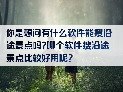 你是想问有什么软件能搜沿途景点吗？哪个软件搜沿途景点比较好用呢？