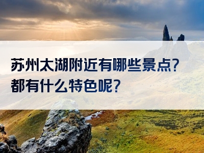 苏州太湖附近有哪些景点？都有什么特色呢？